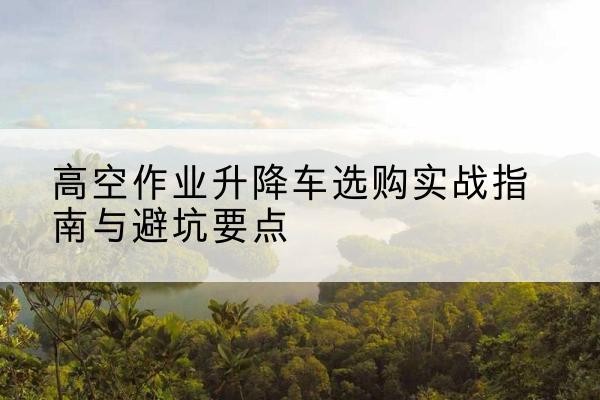 攀枝花升降车怎么选-高空作业升降车选购实战指南与避坑要点