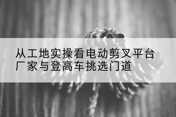 攀枝花电动剪叉升降平台厂家-从工地实操看电动剪叉平台厂家与登高车挑选门道