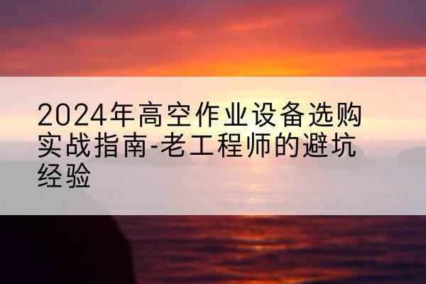 攀枝花高空作业升降机厂家推荐-2024年高空作业设备选购实战指南-老工程师的避坑经验