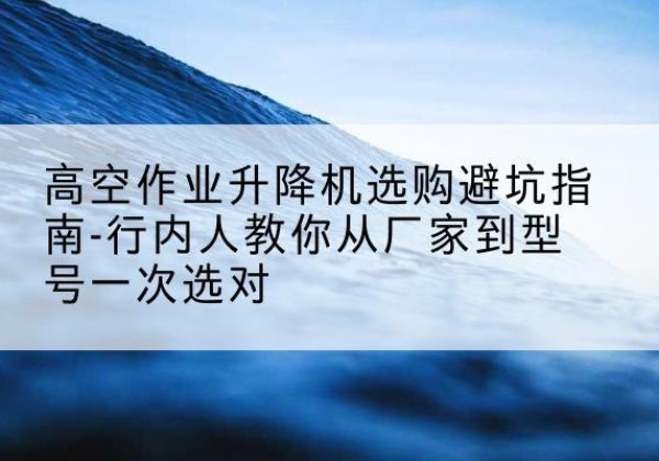 攀枝花升降平台厂家-高空作业升降机选购避坑指南-行内人教你从厂家到型号一次选对