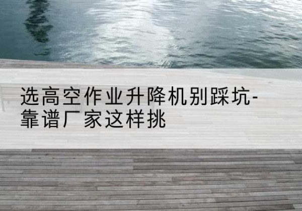 攀枝花剪叉式升降机厂家-选高空作业升降机别踩坑-靠谱厂家这样挑