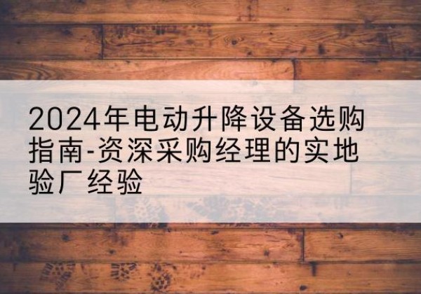 攀枝花电动剪叉升降平台厂家-2024年电动升降设备选购指南-资深采购经理的实地验厂经验