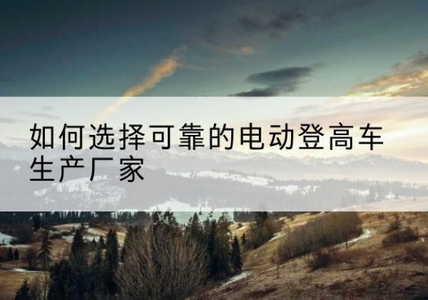 攀枝花电动登高车厂家-如何选择可靠的电动登高车生产厂家