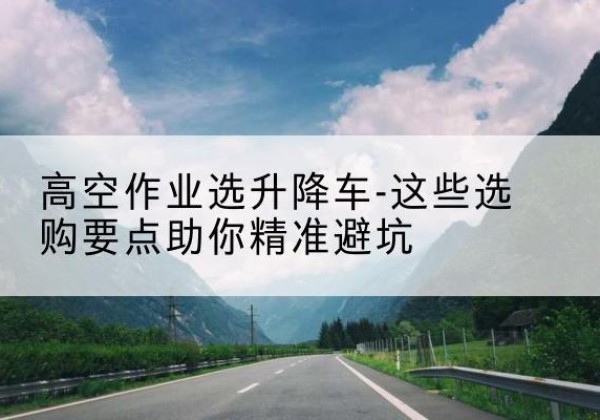 攀枝花升降车厂家-高空作业选升降车-这些选购要点助你*避坑