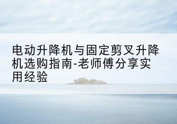 攀枝花电动升降机怎么选-电动升降机与固定剪叉升降机选购指南-老师傅分享实用经验