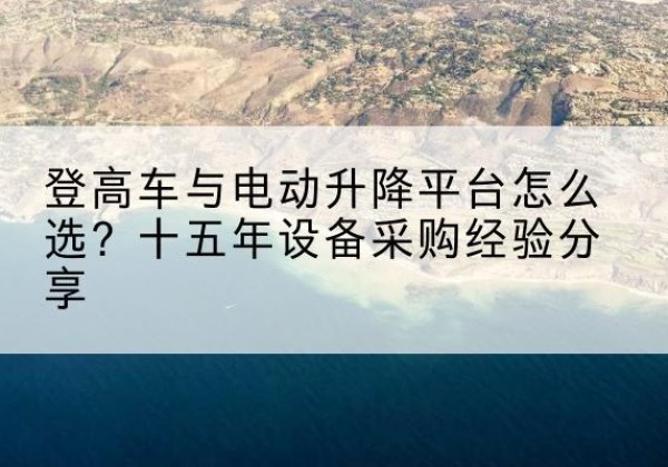 攀枝花登高车厂家厂家-登高车与电动升降平台怎么选？十五年设备采购经验分享