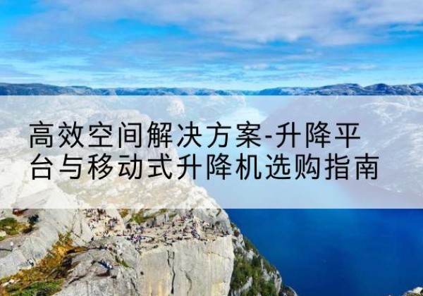 攀枝花升降平台厂家-*空间解决方案-升降平台与移动式升降机选购指南