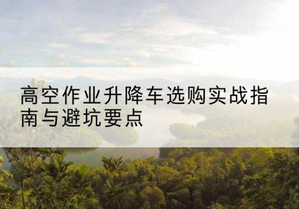 攀枝花升降车怎么选-高空作业升降车选购实战指南与避坑要点