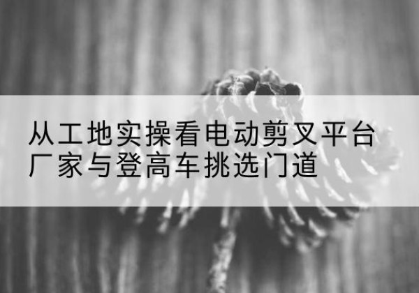攀枝花电动剪叉升降平台厂家-从工地实操看电动剪叉平台厂家与登高车挑选门道