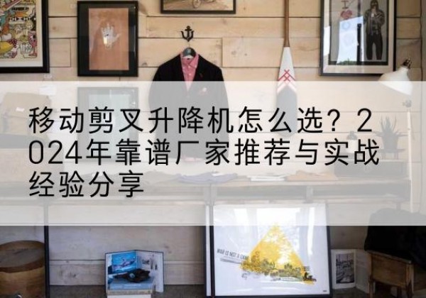 攀枝花升降平台厂家推荐-移动剪叉升降机怎么选？2024年靠谱厂家推荐与实战经验分享