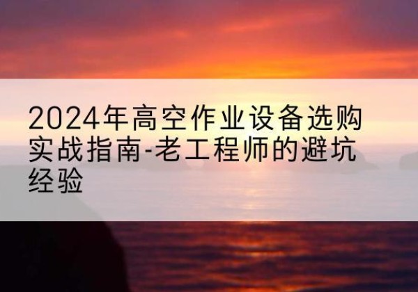 攀枝花高空作业升降机厂家推荐-2024年高空作业设备选购实战指南-老工程师的避坑经验