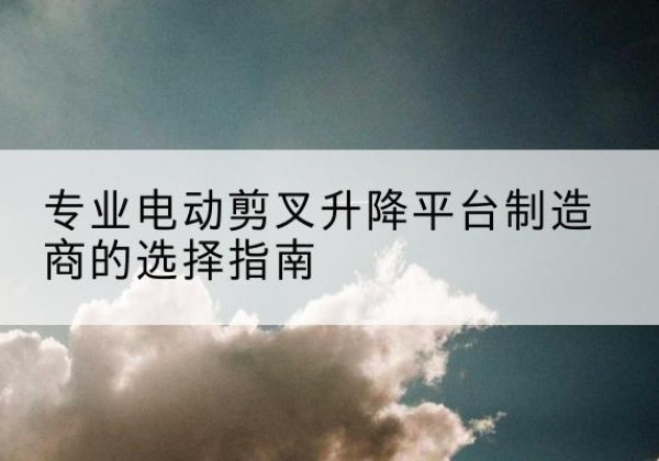 攀枝花电动剪叉升降平台厂家-专业电动剪叉升降平台制造商的选择指南
